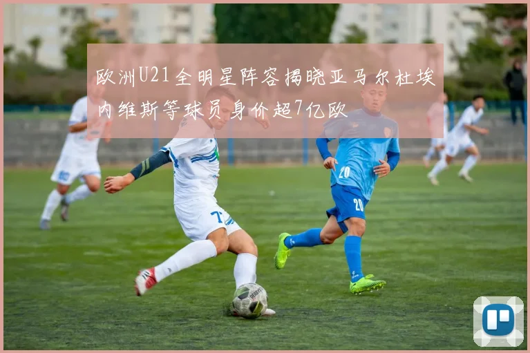 欧洲U21全明星阵容揭晓亚马尔杜埃内维斯等球员身价超7亿欧