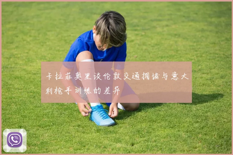 卡拉菲奥里谈伦敦交通拥堵与意大利枪手训练的差异