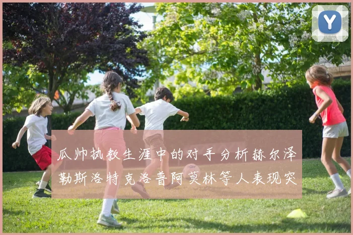 瓜帅执教生涯中的对手分析赫尔泽勒斯洛特克洛普阿莫林等人表现突出