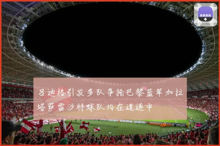 吕迪格引发多队争抢巴黎蓝军加拉塔萨雷沙特球队均在追逐中