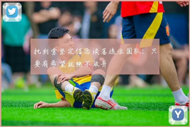 托利索坚定信念谈落选法国队：只要有希望就绝不放弃