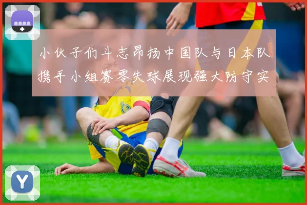 小伙子们斗志昂扬中国队与日本队携手小组赛零失球展现强大防守实力
