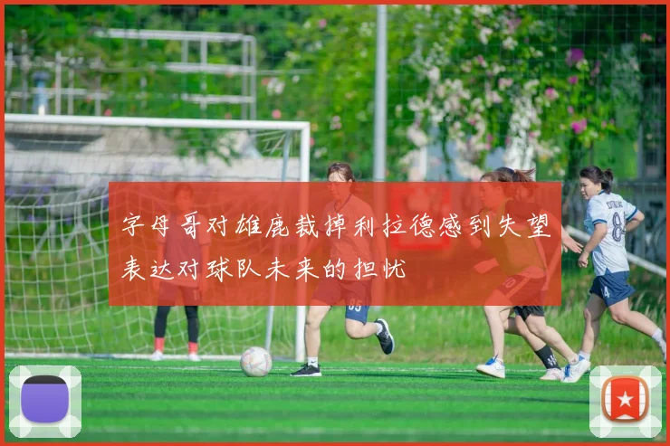 字母哥对雄鹿裁掉利拉德感到失望表达对球队未来的担忧