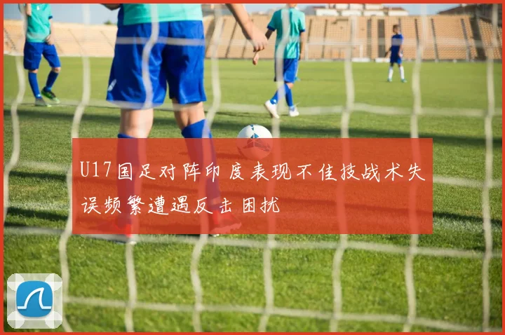 U17国足对阵印度表现不佳技战术失误频繁遭遇反击困扰