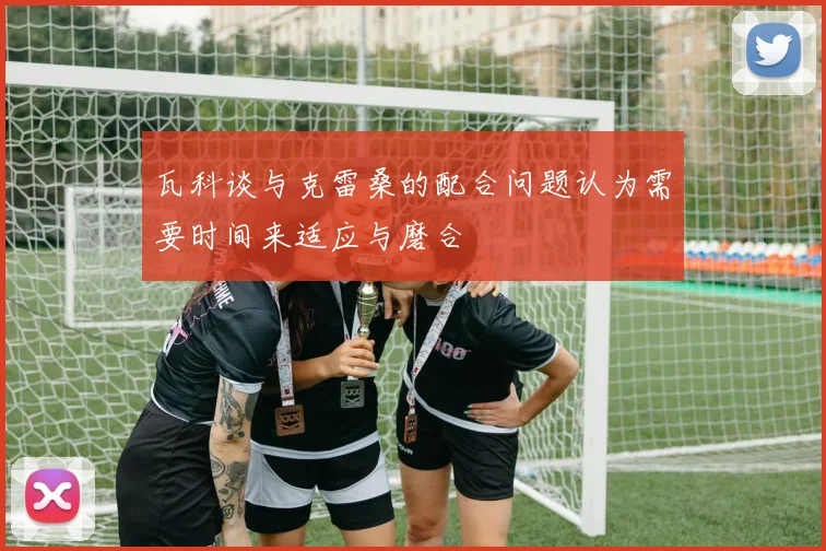 瓦科谈与克雷桑的配合问题认为需要时间来适应与磨合