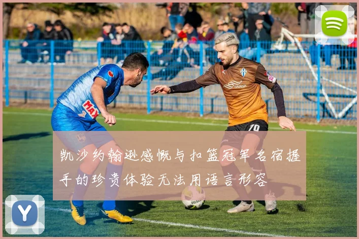 凯沙约翰逊感慨与扣篮冠军名宿握手的珍贵体验无法用语言形容