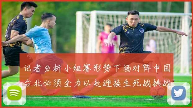 记者分析小组赛形势下场对阵中国台北必须全力以赴迎接生死战挑战
