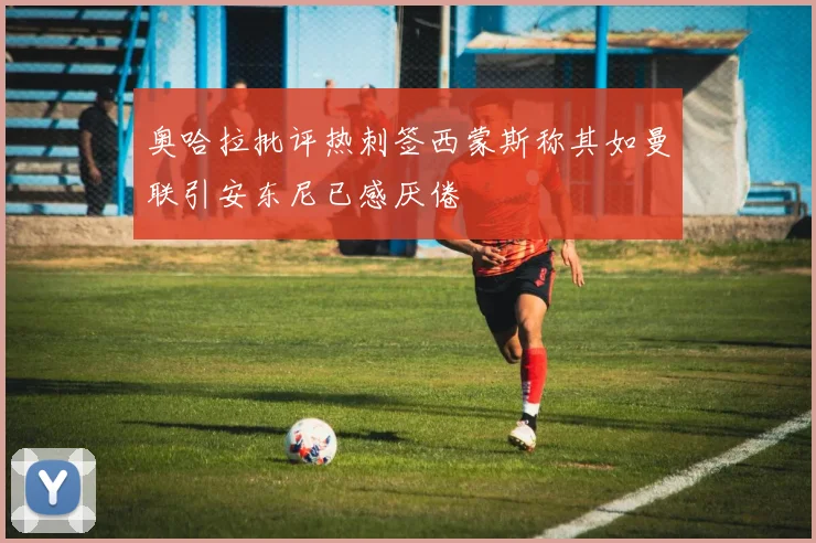 奥哈拉批评热刺签西蒙斯称其如曼联引安东尼已感厌倦