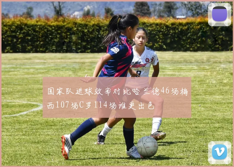 国家队进球效率对比哈兰德46场梅西107场C罗114场谁更出色
