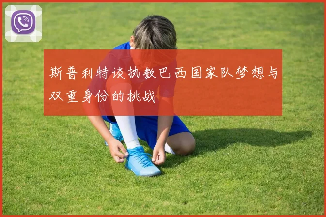 斯普利特谈执教巴西国家队梦想与双重身份的挑战