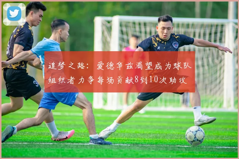追梦之路：爱德华兹渴望成为球队组织者力争每场贡献8到10次助攻