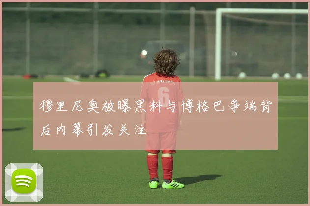 穆里尼奥被曝黑料与博格巴争端背后内幕引发关注