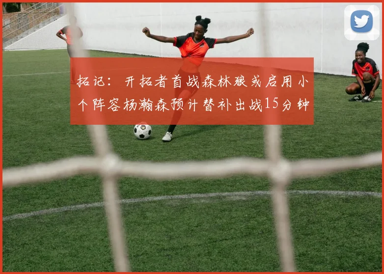 拓记：开拓者首战森林狼或启用小个阵容杨瀚森预计替补出战15分钟