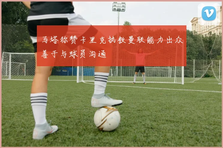 马塔称赞卡里克执教曼联能力出众善于与球员沟通