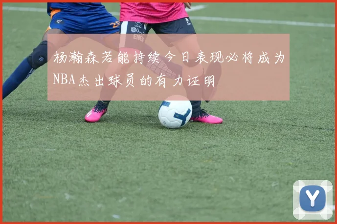 杨瀚森若能持续今日表现必将成为NBA杰出球员的有力证明