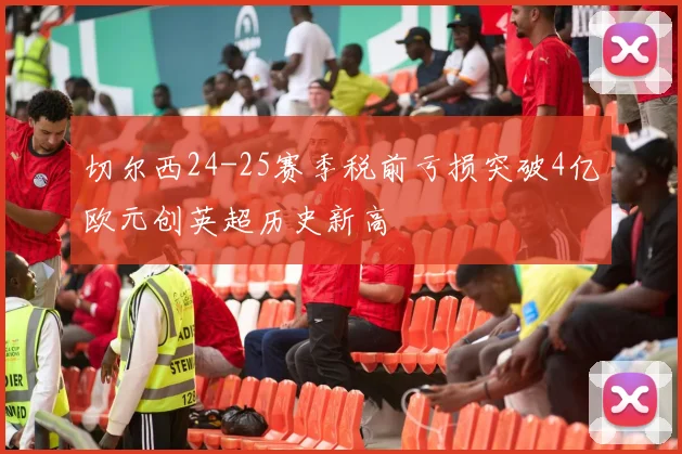切尔西24-25赛季税前亏损突破4亿欧元创英超历史新高