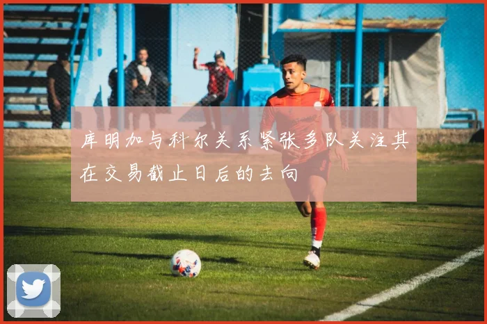 库明加与科尔关系紧张多队关注其在交易截止日后的去向