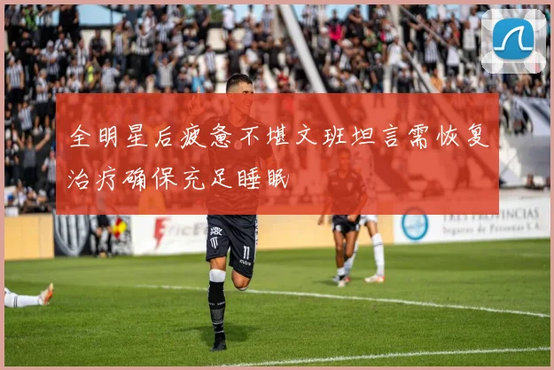 全明星后疲惫不堪文班坦言需恢复治疗确保充足睡眠