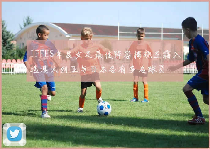 IFFHS年度女足最佳阵容揭晓王霜入选澳大利亚与日本各有多名球员