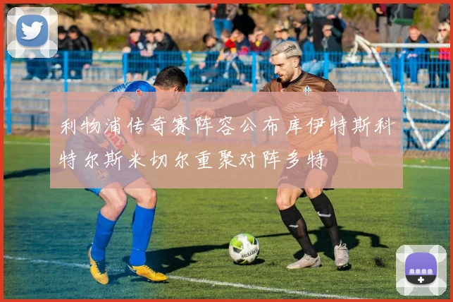 利物浦传奇赛阵容公布库伊特斯科特尔斯米切尔重聚对阵多特