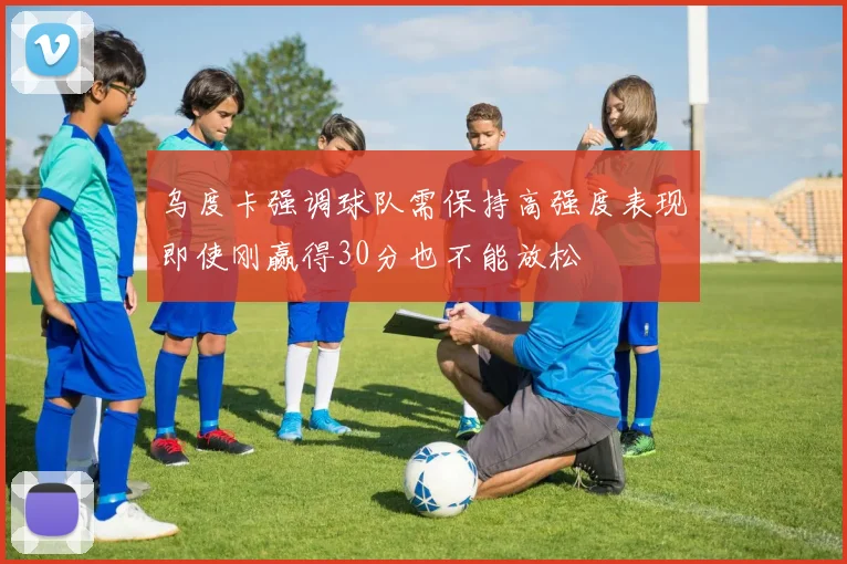 乌度卡强调球队需保持高强度表现即使刚赢得30分也不能放松