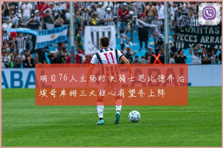 明日76人主场对决骑士恩比德乔治埃奇库姆三大核心有望齐上阵